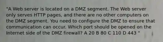 "A Web server is located on a DMZ segment. The Web server only serves HTTP pages, and there are no other computers on the DMZ segment. You need to configure the DMZ to ensure that communication can occur. Which port should be opened on the Internet side of the DMZ firewall? A 20 B 80 C 110 D 443 "