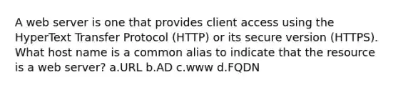 A web server is one that provides client access using the HyperText Transfer Protocol (HTTP) or its secure version (HTTPS). What host name is a common alias to indicate that the resource is a web server? a.URL b.AD c.www d.FQDN