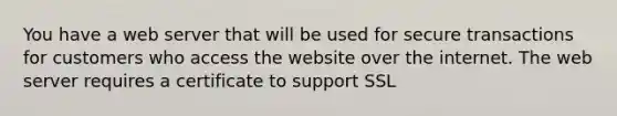 You have a web server that will be used for secure transactions for customers who access the website over the internet. The web server requires a certificate to support SSL