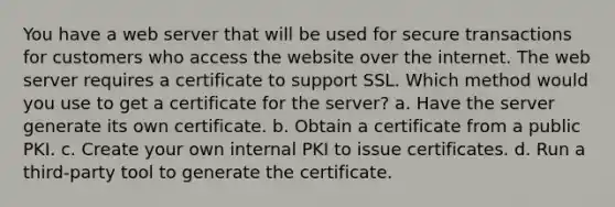 You have a web server that will be used for secure transactions for customers who access the website over the internet. The web server requires a certificate to support SSL. Which method would you use to get a certificate for the server? a. Have the server generate its own certificate. b. Obtain a certificate from a public PKI. c. Create your own internal PKI to issue certificates. d. Run a third-party tool to generate the certificate.