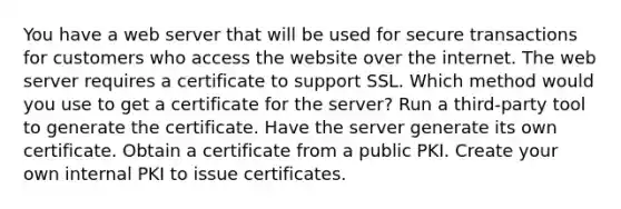 You have a web server that will be used for secure transactions for customers who access the website over the internet. The web server requires a certificate to support SSL. Which method would you use to get a certificate for the server? Run a third-party tool to generate the certificate. Have the server generate its own certificate. Obtain a certificate from a public PKI. Create your own internal PKI to issue certificates.