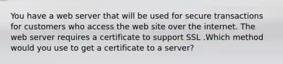 You have a web server that will be used for secure transactions for customers who access the web site over the internet. The web server requires a certificate to support SSL .Which method would you use to get a certificate to a server?