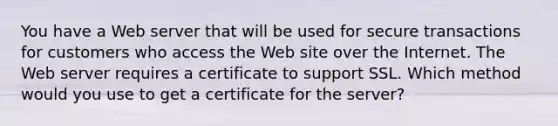 You have a Web server that will be used for secure transactions for customers who access the Web site over the Internet. The Web server requires a certificate to support SSL. Which method would you use to get a certificate for the server?