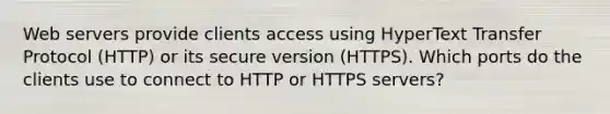 Web servers provide clients access using HyperText Transfer Protocol (HTTP) or its secure version (HTTPS). Which ports do the clients use to connect to HTTP or HTTPS servers?