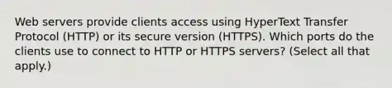 Web servers provide clients access using HyperText Transfer Protocol (HTTP) or its secure version (HTTPS). Which ports do the clients use to connect to HTTP or HTTPS servers? (Select all that apply.)