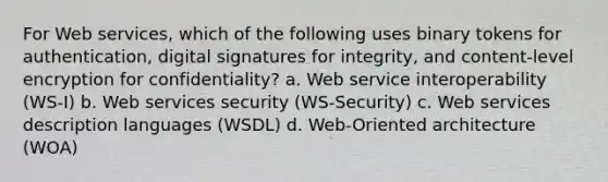 For Web services, which of the following uses binary tokens for authentication, digital signatures for integrity, and content-level encryption for confidentiality? a. Web service interoperability (WS-I) b. Web services security (WS-Security) c. Web services description languages (WSDL) d. Web-Oriented architecture (WOA)