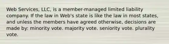 Web Services, LLC, is a member-managed limited liability company. If the law in Web's state is like the law in most states, and unless the members have agreed otherwise, decisions are made by: minority vote. majority vote. seniority vote. plurality vote.