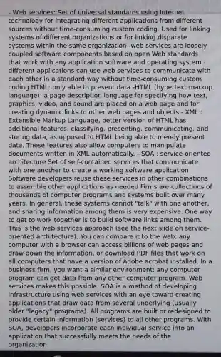 - Web services: Set of universal standards using Internet technology for integrating different applications from different sources without time-consuming custom coding. Used for linking systems of different organizations or for linking disparate systems within the same organization -web services are loosely coupled software components based on open Web standards that work with any application software and operating system - different applications can use web services to communicate with each other in a standard way without time-consuming custom coding HTML: only able to present data -HTML (hypertext markup language) -a page description language for specifying how text, graphics, video, and sound are placed on a web page and for creating dynamic links to other web pages and objects - XML : Extensible Markup Language, better version of HTML has additional features: classifying, presenting, communicating, and storing data, as opposed to HTML being able to merely present data. These features also allow computers to manipulate documents written in XML automatically. - SOA : service-oriented architecture Set of self-contained services that communicate with one another to create a working software application Software developers reuse these services in other combinations to assemble other applications as needed Firms are collections of thousands of computer programs and systems built over many years. In general, these systems cannot "talk" with one another, and sharing information among them is very expensive. One way to get to work together is to build software links among them. This is the web services approach (see the next slide on service-oriented architecture). You can compare it to the web: any computer with a browser can access billions of web pages and draw down the information, or download PDF files that work on all computers that have a version of Adobe acrobat installed. In a business firm, you want a similar environment: any computer program can get data from any other computer program. Web services makes this possible. SOA is a method of developing infrastructure using web services with an eye toward creating applications that draw data from several underlying (usually older "legacy" programs). All programs are built or redesigned to provide certain information (services) to all other programs. With SOA, developers incorporate each individual service into an application that successfully meets the needs of the organization.