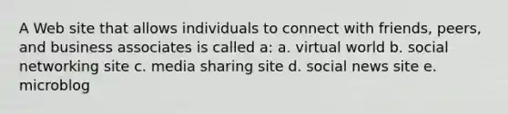 A Web site that allows individuals to connect with friends, peers, and business associates is called a: a. virtual world b. social networking site c. media sharing site d. social news site e. microblog