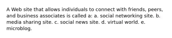 A Web site that allows individuals to connect with friends, peers, and business associates is called a: a. social networking site. b. media sharing site. c. social news site. d. virtual world. e. microblog.