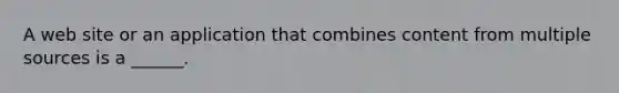 A web site or an application that combines content from multiple sources is a ______.