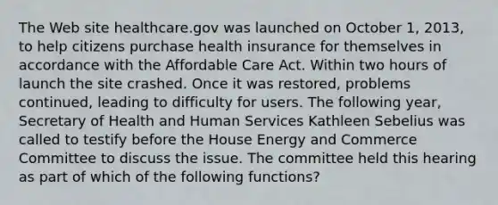 The Web site healthcare.gov was launched on October 1, 2013, to help citizens purchase health insurance for themselves in accordance with the Affordable Care Act. Within two hours of launch the site crashed. Once it was restored, problems continued, leading to difficulty for users. The following year, Secretary of Health and Human Services Kathleen Sebelius was called to testify before the House Energy and Commerce Committee to discuss the issue. The committee held this hearing as part of which of the following functions?