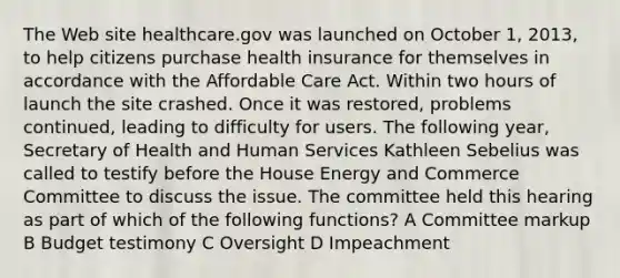 The Web site healthcare.gov was launched on October 1, 2013, to help citizens purchase health insurance for themselves in accordance with the Affordable Care Act. Within two hours of launch the site crashed. Once it was restored, problems continued, leading to difficulty for users. The following year, Secretary of Health and Human Services Kathleen Sebelius was called to testify before the House Energy and Commerce Committee to discuss the issue. The committee held this hearing as part of which of the following functions? A Committee markup B Budget testimony C Oversight D Impeachment