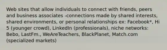 Web sites that allow individuals to connect with friends, peers and business associates -connections made by shared interests, shared environments, or personal relationships ex: Facebook*, Hi 5 (younger crowd), LinkedIn (professionals), niche networks: Bebo, LastFm., WeAreTeachers, BlackPlanet, Match.com (specialized markets)