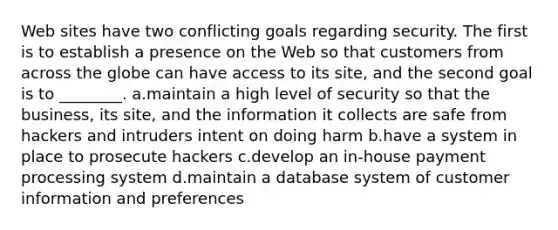 Web sites have two conflicting goals regarding security. The first is to establish a presence on the Web so that customers from across the globe can have access to its site, and the second goal is to ________. a.maintain a high level of security so that the business, its site, and the information it collects are safe from hackers and intruders intent on doing harm b.have a system in place to prosecute hackers c.develop an in-house payment processing system d.maintain a database system of customer information and preferences