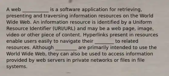 A web ___________ is a software application for retrieving, presenting and traversing information resources on the World Wide Web. An information resource is identified by a Uniform Resource Identifier (URI/URL) and may be a web page, image, video or other piece of content. Hyperlinks present in resources enable users easily to navigate their ________ to related resources. Although _________ are primarily intended to use the World Wide Web, they can also be used to access information provided by web servers in private networks or files in file systems.