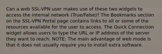 Can a web SSL-VPN user makes use of these two widgets to access the internal network (True/False)? The Bookmarks section on the SSL-VPN Portal page contains links to all or some of the resources available for the user to access. The Quick Connection widget allows users to type the URL or IP address of the server they want to reach. NOTE: The main advantage of web mode is that it does not usually require you to install extra software.