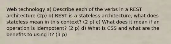 Web technology a) Describe each of the verbs in a REST architecture (2p) b) REST is a stateless architecture, what does stateless mean in this context? (2 p) c) What does it mean if an operation is idempotent? (2 p) d) What is CSS and what are the benefits to using it? (3 p)