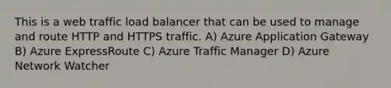 This is a web traffic load balancer that can be used to manage and route HTTP and HTTPS traffic. A) Azure Application Gateway B) Azure ExpressRoute C) Azure Traffic Manager D) Azure Network Watcher