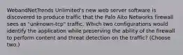 WebandNetTrends Unlimited's new web server software is discovered to produce traffic that the Palo Alto Networks firewall sees as "unknown-tcp" traffic. Which two configurations would identify the application while preserving the ability of the firewall to perform content and threat detection on the traffic? (Choose two.)