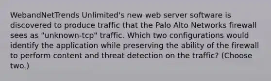 WebandNetTrends Unlimited's new web server software is discovered to produce traffic that the Palo Alto Networks firewall sees as "unknown-tcp" traffic. Which two configurations would identify the application while preserving the ability of the firewall to perform content and threat detection on the traffic? (Choose two.)