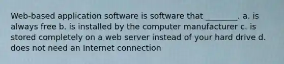 Web-based application software is software that ________. a. is always free b. is installed by the computer manufacturer c. is stored completely on a web server instead of your hard drive d. does not need an Internet connection