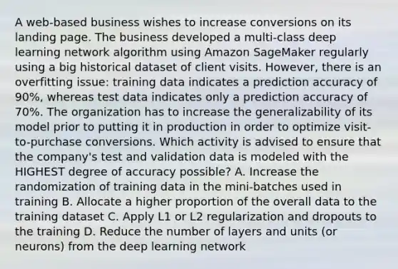 A web-based business wishes to increase conversions on its landing page. The business developed a multi-class deep learning network algorithm using Amazon SageMaker regularly using a big historical dataset of client visits. However, there is an overfitting issue: training data indicates a prediction accuracy of 90%, whereas test data indicates only a prediction accuracy of 70%. The organization has to increase the generalizability of its model prior to putting it in production in order to optimize visit-to-purchase conversions. Which activity is advised to ensure that the company's test and validation data is modeled with the HIGHEST degree of accuracy possible? A. Increase the randomization of training data in the mini-batches used in training B. Allocate a higher proportion of the overall data to the training dataset C. Apply L1 or L2 regularization and dropouts to the training D. Reduce the number of layers and units (or neurons) from the deep learning network