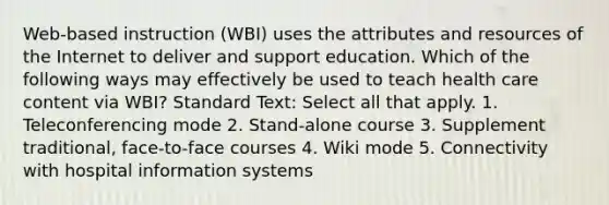 Web-based instruction (WBI) uses the attributes and resources of the Internet to deliver and support education. Which of the following ways may effectively be used to teach health care content via WBI? Standard Text: Select all that apply. 1. Teleconferencing mode 2. Stand-alone course 3. Supplement traditional, face-to-face courses 4. Wiki mode 5. Connectivity with hospital information systems