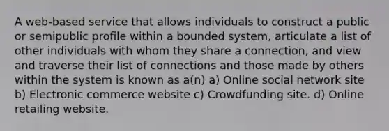 A web-based service that allows individuals to construct a public or semipublic profile within a bounded system, articulate a list of other individuals with whom they share a connection, and view and traverse their list of connections and those made by others within the system is known as a(n) a) Online social network site b) Electronic commerce website c) Crowdfunding site. d) Online retailing website.