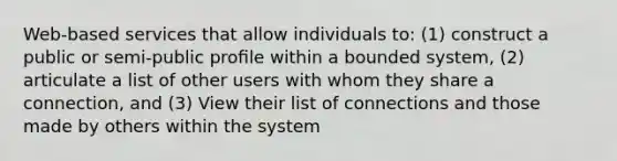 Web-based services that allow individuals to: (1) construct a public or semi-public proﬁle within a bounded system, (2) articulate a list of other users with whom they share a connection, and (3) View their list of connections and those made by others within the system