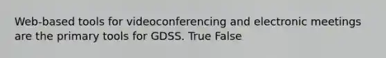 Web-based tools for videoconferencing and electronic meetings are the primary tools for GDSS. True False