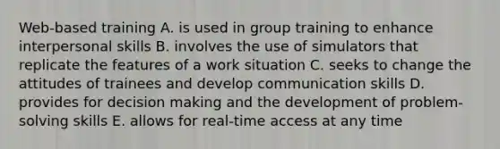 Web-based training A. is used in group training to enhance interpersonal skills B. involves the use of simulators that replicate the features of a work situation C. seeks to change the attitudes of trainees and develop communication skills D. provides for decision making and the development of problem-solving skills E. allows for real-time access at any time