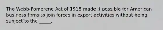 The Webb-Pomerene Act of 1918 made it possible for American business firms to join forces in export activities without being subject to the _____.