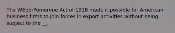 The WEbb-Pomerene Act of 1918 made it possible for American business firms to join forces in export activities without being subject to the __.