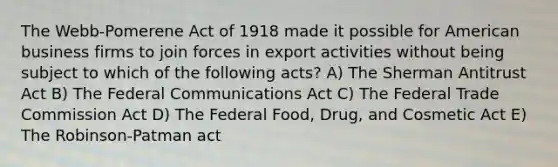 The Webb-Pomerene Act of 1918 made it possible for American business firms to join forces in export activities without being subject to which of the following acts? A) The Sherman Antitrust Act B) The Federal Communications Act C) The Federal Trade Commission Act D) The Federal Food, Drug, and Cosmetic Act E) The Robinson-Patman act