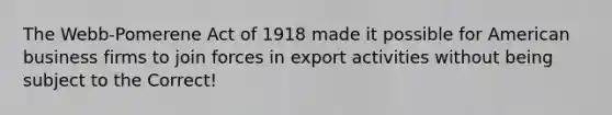 The Webb-Pomerene Act of 1918 made it possible for American business firms to join forces in export activities without being subject to the Correct!