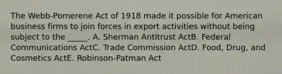 The Webb-Pomerene Act of 1918 made it possible for American business firms to join forces in export activities without being subject to the _____. A. Sherman Antitrust ActB. Federal Communications ActC. Trade Commission ActD. Food, Drug, and Cosmetics ActE. Robinson-Patman Act