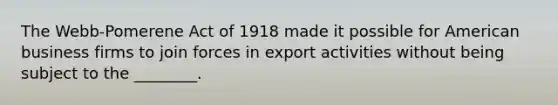 The Webb-Pomerene Act of 1918 made it possible for American business firms to join forces in export activities without being subject to the ________.