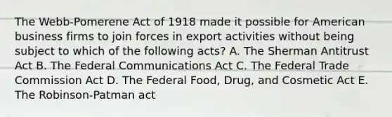 The Webb-Pomerene Act of 1918 made it possible for American business firms to join forces in export activities without being subject to which of the following acts? A. The Sherman Antitrust Act B. The Federal Communications Act C. The Federal Trade Commission Act D. The Federal Food, Drug, and Cosmetic Act E. The Robinson-Patman act