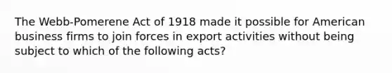 The Webb-Pomerene Act of 1918 made it possible for American business firms to join forces in export activities without being subject to which of the following acts?