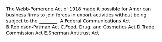 The Webb-Pomerene Act of 1918 made it possible for American business firms to join forces in export activities without being subject to the ________. A.Federal Communications Act B.Robinson-Patman Act C.Food, Drug, and Cosmetics Act D.Trade Commission Act E.Sherman Antitrust Act