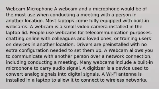 Webcam Microphone A webcam and a microphone would be of the most use when conducting a meeting with a person in another location. Most laptops come fully equipped with built-in webcams. A webcam is a small video camera installed in the laptop lid. People use webcams for telecommunication purposes, chatting online with colleagues and loved ones, or training users on devices in another location. Drivers are preinstalled with no extra configuration needed to set them up. A Webcam allows you to communicate with another person over a network connection, including conducting a meeting. Many webcams include a built-in microphone to carry audio signal. A digitizer is a device used to convert analog signals into digital signals. A Wi-Fi antenna is installed in a laptop to allow it to connect to wireless networks.