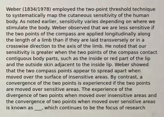 Weber (1834/1978) employed the two-point threshold technique to systematically map the cutaneous sensitivity of the human body. As noted earlier, sensitivity varies depending on where we stimulate the body. Weber observed that we are less sensitive if the two points of the compass are applied longitudinally along the length of a limb than if they are laid transversely or in a crosswise direction to the axis of the limb. He noted that our sensitivity is greater when the two points of the compass contact contiguous body parts, such as the inside or red part of the lip and the outside skin adjacent to the inside lip. Weber showed that the two compass points appear to spread apart when moved over the surface of insensitive areas. By contrast, a convergence of the two points is experienced if the two points are moved over sensitive areas. The experience of the divergence of two points when moved over insensitive areas and the convergence of two points when moved over sensitive areas is known as ___, which continues to be the focus of research