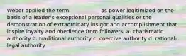 Weber applied the term ___________ as power legitimized on the basis of a leader's exceptional personal qualities or the demonstration of extraordinary insight and accomplishment that inspire loyalty and obedience from followers. a. charismatic authority b. traditional authority c. coercive authority d. rational-legal authority