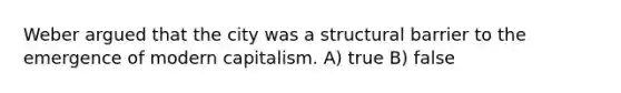 Weber argued that the city was a structural barrier to the emergence of modern capitalism. A) true B) false