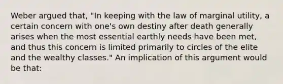 Weber argued that, "In keeping with the law of marginal utility, a certain concern with one's own destiny after death generally arises when the most essential earthly needs have been met, and thus this concern is limited primarily to circles of the elite and the wealthy classes." An implication of this argument would be that: