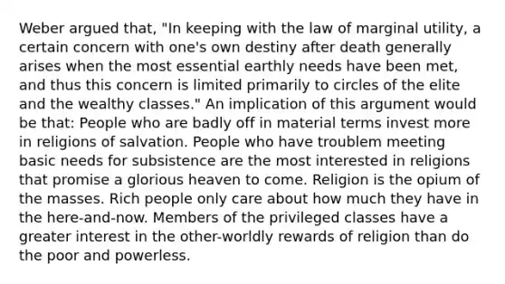 Weber argued that, "In keeping with the law of marginal utility, a certain concern with one's own destiny after death generally arises when the most essential earthly needs have been met, and thus this concern is limited primarily to circles of the elite and the wealthy classes." An implication of this argument would be that: People who are badly off in material terms invest more in religions of salvation. People who have troublem meeting basic needs for subsistence are the most interested in religions that promise a glorious heaven to come. Religion is the opium of the masses. Rich people only care about how much they have in the here-and-now. Members of the privileged classes have a greater interest in the other-worldly rewards of religion than do the poor and powerless.