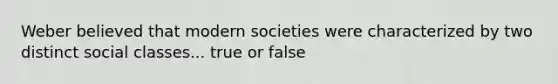 Weber believed that modern societies were characterized by two distinct social classes... true or false