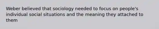 Weber believed that sociology needed to focus on people's individual social situations and the meaning they attached to them