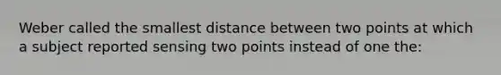 Weber called the smallest distance between two points at which a subject reported sensing two points instead of one the: